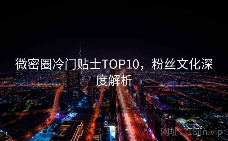 微密圈冷门贴士TOP10,粉丝文化深度解析 微密圈冷门贴士TOP10,粉丝文化深度解析