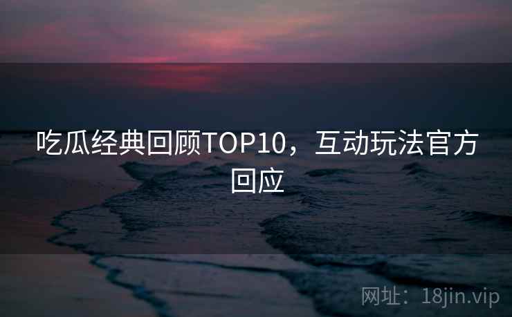 吃瓜经典回顾TOP10，互动玩法官方回应