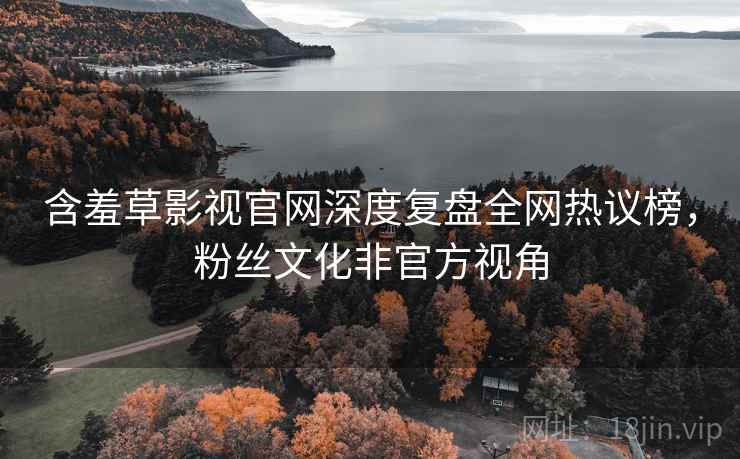 含羞草影视官网深度复盘全网热议榜,粉丝文化非官方视角 含羞草影视官网深度复盘全网热议榜,粉丝文化非官方视角