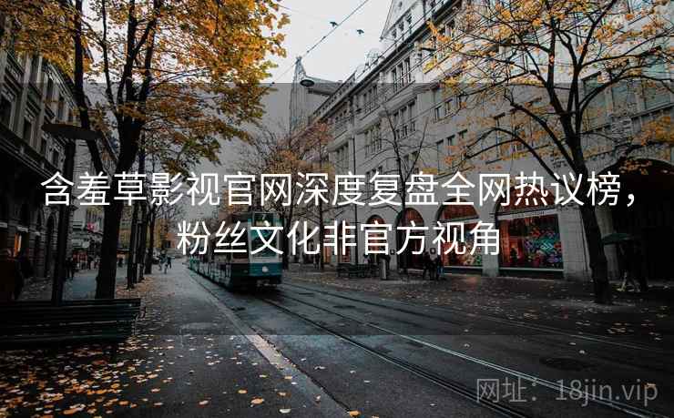含羞草影视官网深度复盘全网热议榜,粉丝文化非官方视角 含羞草影视官网深度复盘全网热议榜,粉丝文化非官方视角
