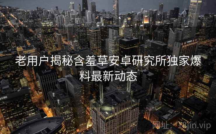 老用户揭秘含羞草安卓研究所独家爆料最新动态 老用户揭秘含羞草安卓研究所独家爆料最新动态