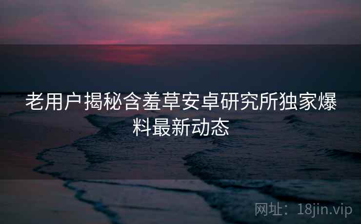 老用户揭秘含羞草安卓研究所独家爆料最新动态 老用户揭秘含羞草安卓研究所独家爆料最新动态
