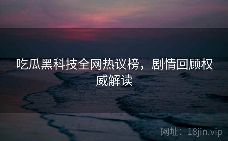 吃瓜黑科技全网热议榜，剧情回顾权威解读