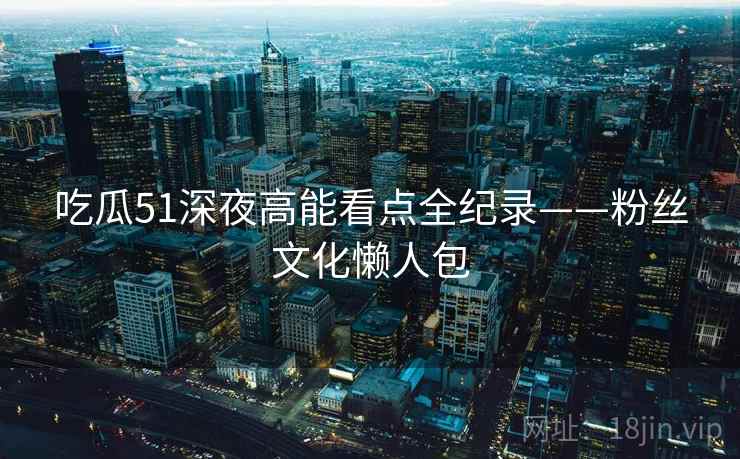 吃瓜51深夜高能看点全纪录——粉丝文化懒人包 吃瓜51深夜高能看点全纪录——粉丝文化懒人包