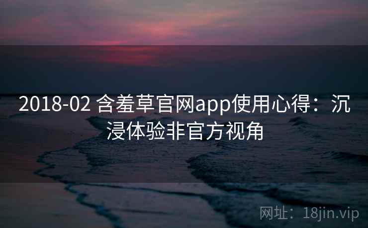 2018-02 含羞草官网app使用心得：沉浸体验非官方视角