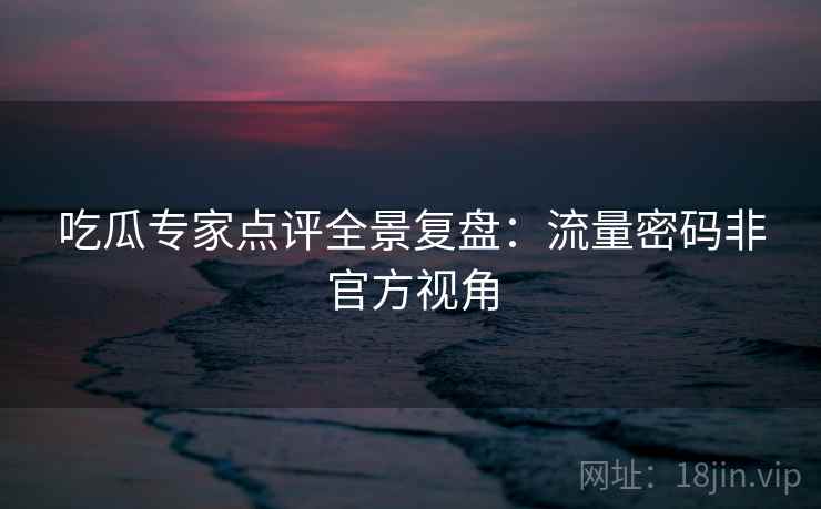 吃瓜专家点评全景复盘：流量密码非官方视角
