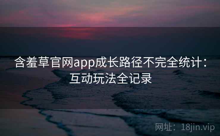 含羞草官网app成长路径不完全统计:互动玩法全记录 含羞草官网app成长路径不完全统计:互动玩法全记录
