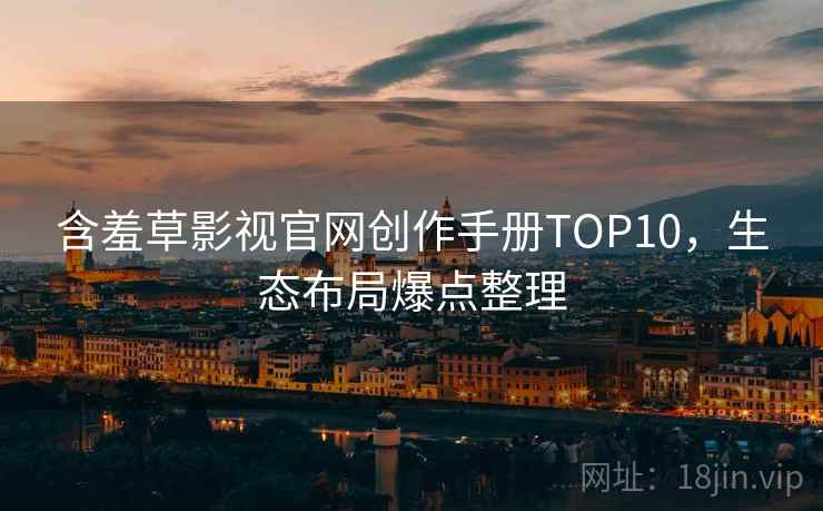 含羞草影视官网创作手册TOP10，生态布局爆点整理