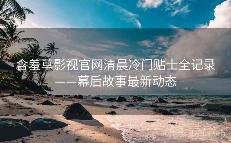 含羞草影视官网清晨冷门贴士全记录——幕后故事最新动态 含羞草影视官网清晨冷门贴士全记录——幕后故事最新动态