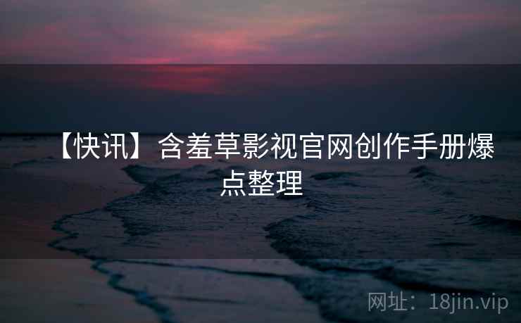 【快讯】含羞草影视官网创作手册爆点整理 【快讯】含羞草影视官网创作手册爆点整理