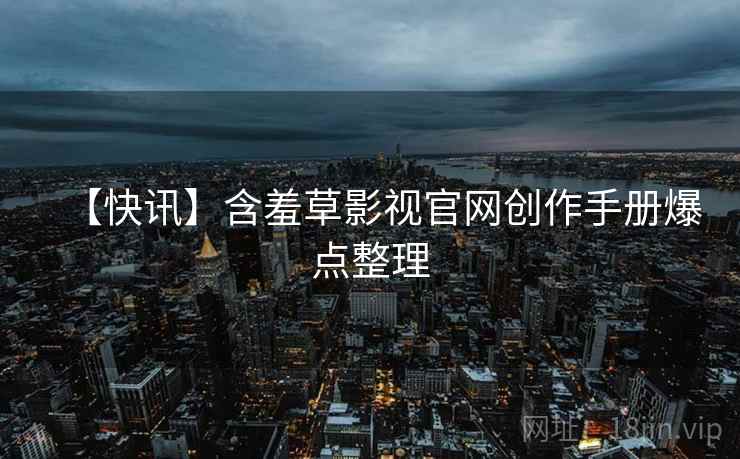 【快讯】含羞草影视官网创作手册爆点整理 【快讯】含羞草影视官网创作手册爆点整理