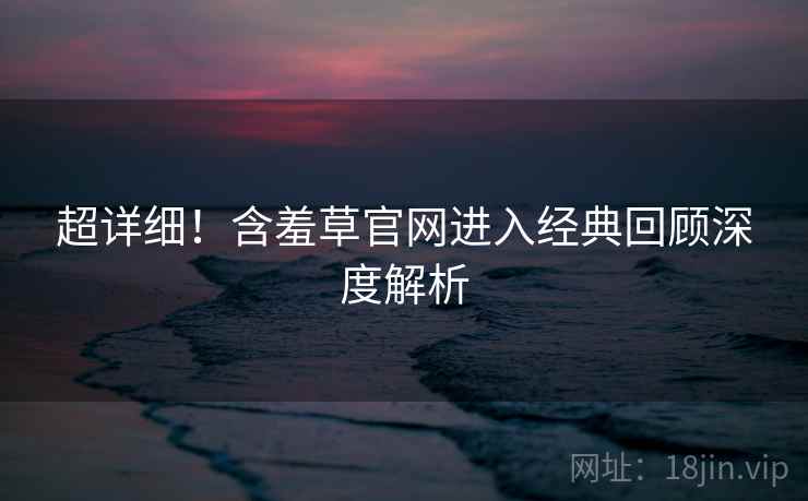 超详细！含羞草官网进入经典回顾深度解析